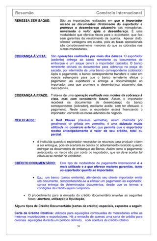 Resumão                                                   Comércio Internacional
REMESSA SEM SAQUE:              São as importações realizadas em que o importador
                                recebe os documentos diretamente do exportador e
                                promove o desembaraço aduaneiro das mercadorias,
                                remetendo o valor após o desembaraço. É uma
                                modalidade que oferece riscos para o exportador, que fica
                                sem garantias do recebimento da quantia. Apesar disto.
                                oferece vantagens em custos, pois as taxas operacionais
                                são consideravelmente menores do que as cobradas nas
                                outras modalidades.

COBRANÇA À VISTA:        São operações realizadas por meio dos bancos. O exportador
                         (cedente) entrega ao banco remetente os documentos de
                         embarque e um saque contra o importador (sacado). O banco
                         remetente enviará os documentos para cobrança na praça do
                         sacado, por intermédio de uma banco correspondente (cobrador)
                         Após o pagamento, o banco correspondente transfere o valor em
                         moeda estrangeira para que o banco remetente efetue o
                         pagamento ao exportador e entrega a documentação ao
                         importador para que promova o desembaraço aduaneiro das
                         mercadorias.

COBRANÇA A PRAZO: Trata-se de uma operação realizada nos moldes da cobrança à
                  vista, mas com vencimento futuro. Assim, o importador
                  receberá os documentos de desembaraço do banco
                  correspondente (cobrador), mediante aceite, sem ter efetuado o
                  pagamento. Neste caso, o exportador estará financiando o
                  importador, correndo os riscos advindos do negócio.

RED CLAUSE:              A Red Clause (cláusula vermelha), assim chamada por
                         geralmente vir grifada em vermelho, é uma cláusula muito
                         utilizada no comércio exterior, que permite que o exportador
                         receba antecipadamente o valor de seu crédito, total ou
                         parcial.

            •   é instituída quando o exportador necessitar de recursos para produzir o bem
                a ser entregue, pois só acertará as contas do adiantamento recebido quando
                entregar os documentos de embarque ao Banco. Assim como o pagamento
                antecipado, os riscos são por conta do importador, que só deve aceitar tal
                cláusula se confiar no vendedor.

CRÉDITO DOCUMENTÁRIO:           Este tipo de modalidade de pagamento internacional é a
                                mais utilizada e a que oferece maiores garantias, tanto
                                ao exportador quanto ao importador.

            •   Ex.: um banco (banco emitente), atendendo seu cliente importador emite
                um documento, comprometendo-se a efetuar um pagamento ao exportador,
                contra entrega de determinados documentos, desde que os termos e
                condições de crédito sejam cumpridos.

      •   O procedimento para a emissão do crédito documentário envolve as seguintes
          fases: abertura, utilização e liquidação.

Alguns tipos de Crédito Documentário (cartas de crédito) especiais, expostos a seguir:

Carta de Crédito Rotativa: utilizada para aquisições continuadas de mercadorias entre os
mesmos importadores e exportadores. Há a emissão de apenas uma carta de crédito para
diversas aquisições durante um período definido, com abertura de crédito rotativo.
                                            38
 