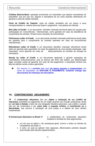 Resumão                                                 Comércio Internacional

Créditos Back-to-Back: operação envolvendo um importador que adquire mercadorias do
exportador, que por sua vez, adquire a mercadoria de um outro produtor oferecendo em
garantia a carta de crédito recebida.

Carta de Crédito de Viajante: carta de crédito remetidos por um banco a seus
correspondentes no exterior para que façam o pagamento uma pessoa em trânsito.

Bid Letter of Credit: é um documento (também chamado bid bond) dado em caução para
participação em concorrências internacionais, como garantia em caso de desistência de
cumprimento de contrato firmado como vencedor da concorrência.

Perfomance Letter of Credit: é um documento (também chamado perfomance bond) dado
em garantia para o cumprimento do contrato assinado em caso de concorrências
internacionais.

Refundment Letter of Credit: é um documento (também chamado refundment bond)
dado em garantia pelo exportador em caso de pagamento de uma parcela antecipada pelo
importador, como garantia em caso de       descumprimento do contrato de entrega da
mercadoria.

Standy by Letter of Credit: é um documento destinado a garantir operações de
importadores norte-americanos, pois os bancos dos EUA não podem, por determinação
legal, conceder cartas de garantia. Em caso de não pagamento, o exportador emitirá uma
letra de câmbio contra o banco garantidor.

        Em resumo, é o contrato pelo qual um banco assume o compromisso, em
         nome do importador, de EFETUAR O PAGAMENTO, mediante entrega dos
         documentos de embarque da mercadoria.




14. CONTENCIOSO ADUANEIRO
     O contencioso Aduaneiro tem por objeto a resolução de um conflito de
interesses submetido ao julgamento de um órgão atuando com função jurisdicional, tendo
por um lado o Estado, credor de uma obrigação tributário-aduaneira, cujo crédito e sanção
são por ele reclamados e por outro lado, o suposto infrator, o contribuinte ou o
demandado, que procura a prestação de uma justiça e a defesa de seus direitos
fundamentais


O Contencioso Aduaneiro no Brasil          a problemática do contencioso aduaneiro
                                            brasileiro é dividida em dois seguimentos:

         •   um em que se aplica o rito processual geral, comum a todos os tributos de
             competência da União; e
         •   o outro, ao qual se aplicam ritos especiais, diferenciados portanto daquele
             preconizado pelo Decreto regulamentador;


                                           39
 