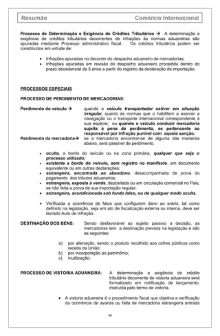 Resumão                                                     Comércio Internacional

Processo de Determinação e Exigência de Créditos Tributários  A determinação e
exigência de créditos tributários decorrentes de infrações às normas aduanelras são
apuradas mediante Processo administrativo fiscal.     Os créditos tributários podem ser
constituídos em virtude de:

         •   Infrações apuradas no decorrer do despacho aduaneiro de mercadorias;
         •   Infrações apuradas em revisão do despacho aduaneiro procedida dentro do
             prazo decadencial de 5 anos a partir do registro da declaração de importação.



PROCESSOS ESPECIAIS

PROCESSO DE PERDIMENTO DE MERCADORIAS:

Perdimento do veículo            quando o veículo transportador estiver em situação
                                  irregular, quanto às normas que o habilitem a exercer a
                                  navegação ou o transporte internacional correspondente à
                                  sua espécie; ou quando o veículo conduzir mercadoria
                                  sujeita à pena de perdimento, se pertencente ao
                                  responsável por infração punível com aquela sanção.
Perdimento da mercadoria         se a mercadoria encontrar-se de alguma das maneiras
                                  abaixo, será passível de perdimento.

         •   oculta, a bordo do veículo ou na zona primária, qualquer que seja o
             processo utilizado;
         •   existente a bordo do veículo, sem registro no manifesto, em documento
             equivalente ou em outras declarações;
         •   estrangeira, encontrada ao abandono, desacompanhada de prova do
             pagamento dos tributos aduaneiros;
         •   estrangeira, exposta à venda, depositada ou em circulação comercial no Pais,
             se não feita a prova de sua importação regular;
         •   estrangeira, acondicionada sob fundo falso, ou de qualquer modo oculta.

         •   Verificada a ocorrência de fatos que configurem dano ao erário, tal como
             definido na legislação, seja em ato de fiscalização externa ou interna, deve ser
             lavrado Auto de Infração.

DESTINAÇÃO DOS BENS:              Sendo desfavorável ao sujeito passivo a decisão, as
                                  mercadorias tem a destinação prevista na legislação e são
                                  as seguintes:

                   a)    por alienação, sendo o produto recolhido aos cofres públicos como
                         receita da União:
                   b)    por incorporação ao patrimônio;
                   c)    inutilização:


PROCESSO DE VISTORIA ADUANEIRA:                A determinação e exigência do crédito
                                               tributário decorrente de vistoria aduaneira será
                                               formalizado em notificação de lançamento,
                                               instruída pelo termo de vistoria.

                   •    A vistoria aduaneira é o procedimento fiscal que objetiva a verificação
                        da ocorrência de avarias ou falta de mercadoria estrangeira entrada

                                              40
 