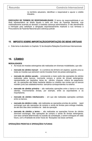 Resumão                                                   Comércio Internacional
                       no território aduaneiro, identificar o responsável e apurar o crédito
                       tributário.


EXECUÇÃO DE TERMOS DE RESPONSABILIDADE: O termo de responsabilidade é um
titulo representativo de direito liquido e certo em favor da Fazenda Nacional, cujo
inadimplemento acarreta ao devedor a imediata cobrança administrativa. O não atendimento
à intimação para satisfazer a obrigação espontaneamente implicará a sua remessa a
Procuradoria da Fazenda Nacional para cobrança judicial.




15. IMPOSTO SOBRE IMPORTAÇÃO/EXPORTAÇÃO DE BENS VIRTUAIS

•   Este tema é abordado no Capítulo 12 da disciplina Relações Econômicas Internacionais




16. CÂMBIO
MODALIDADES
  • As trocas de moedas estrangeiras são realizadas em diversas modalidades, que são:

    •   mercado de câmbio manual - é o comércio de dinheiro em espécie, quando uma ou
        todas as moedas que estiverem sendo trocadas forem de países estrangeiros.

    •   mercado de câmbio sacado - compreende a maior parte das operações de câmbio
        realizadas pelos bancos, mormente compra e venda de divisas estrangeiras,
        representadas por depósitos, letras de câmbio, cheques, ordens de pagamento,
        etc. As operações são feitas mediante débitos ou créditos nas contas que os bancos
        mantêm junto aos estabelecimentos bancários correspondentes no exterior.

    •   mercado de câmbio primário - são realizadas operações entre o banco e os seus
        clientes, movimentando divisas, por exemplo, entre os exportadores e os
        importadores.

    •   mercado de câmbio interbancário - em que são realizadas operações cambiais
        entre os bancos.

    •   mercado de câmbio à vista - são realizadas as operações prontas de cambio (spot
        exchange) que são operações de compra e venda de divisas para entrega imediata,
        de até dois dias úteis contados da data da operação.

    •   mercado de câmbio a termo - são realizadas as operações futuras de câmbio
        (fonnrard exchange). São operações de compra e venda de divisas estrangeiras,
        com taxa cambial determinada na ocasião da contratação, a serem entregues em data
        futura, com a finalidade de evitar riscos de flutuações nas taxas cambiais.


OPERAÇÕES PRONTAS E OPERAÇÕES FUTURAS



                                             41
 