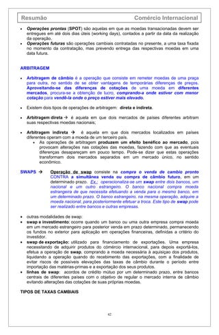 Resumão                                                    Comércio Internacional
•   Operações prontas (SPOT) são aquelas em que as moedas transacionadas devem ser
    entregues em até dois dias úteis (working days), contados a partir da data da realização
    da operação.
•   Operações futuras são operações cambiais contratadas no presente, a uma taxa fixada
    no momento da contratação, mas prevendo entrega das respectivas moedas em uma
    data futura.


ARBITRAGEM

•   Arbitragem de câmbio é a operação que consiste em remeter moedas de uma praça
    para outra, no sentido de se obter vantagens de temporárias diferenças de preços.
    Aproveitando-se das diferenças de cotações de uma moeda em diferentes
    mercados, procura-se a obtenção de lucro, comprando-a onde estiver com menor
    cotação para vendê-la onde o preço estiver mais elevado.

•   Existem dois tipos de operações de arbitragem: direta e indireta.

•   Arbitragem direta  é aquela em que dois mercados de países diferentes arbitram
    suas respectivas moedas nacionais;

•   Arbitragem indireta  é aquela em que dois mercados localizados em países
    diferentes operam com a moeda de um terceiro país.
        • As operações de arbitragem produzem um efeito benéfico ao mercado, pois
           provocam alterações nas cotações das moedas, fazendo com que as eventuais
           diferenças desapareçam em pouco tempo. Pode-se dizer que estas operações
           transformam dois mercados separados em um mercado único, no sentido
           econômico.

SWAPS          Operação de swap consiste na compra o venda de cambio pronto
                CONTRA a simultânea venda ou compra de câmbio futuro, em um
                determinado prazo. Ex.: operacionaliza-se um swap entre dois bancos, um
                nacional e um outro estrangeiro. O banco nacional compra moeda
                estrangeira de que necessita efetuando a venda para o mesmo banco, em
                um determinado prazo. O banco estrangeiro, na mesma operação, adquire a
                moeda nacional, para posteriormente efetuar a troca. Este tipo de swap pode
                ser realizado entre bancos e outras empresas.

•   outras modalidades de swap:
•   swap e investimento: ocorre quando um banco ou uma outra empresa compra moeda
    em um mercado estrangeiro para posterior venda em prazo determinado, permanecendo
    os fundos no exterior para aplicação em operações financeiras, definidas a critério do
    investidor.
•   swap de exportação: utilizado para financiamento de exportações. Uma empresa
    necessitando de adquirir produtos do cómércio internacional, para depois exportá-los,
    efetua a operação de swap, comprando a moeda necessária à aquisiçao dos produtos,
    liquidando a operação quando do recebimento das exportações, com a finalidade de
    evitar riscos de possíveis elevações das taxas de câmbio durante o período entre
    importação das matérias-primas e a exportação dos seus produtos.
•   linhas de swap: acordos de crédito mútuo por um determinado prazo, entre bancos
    centrais de diferentes países com o objetivo de regular o mercado interna de câmbio
    evitando alterações das cotações de suas próprias moedas.

TIPOS DE TAXAS CAMBIAIS




                                             42
 