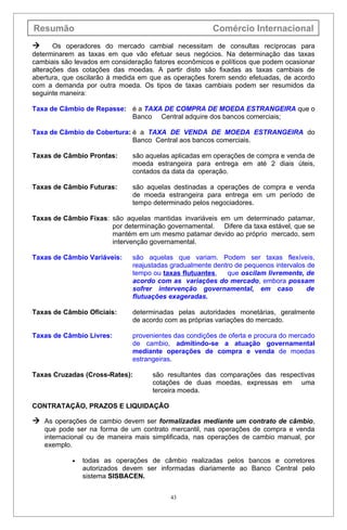 Resumão                                                Comércio Internacional
      Os operadores do mercado cambial necessitam de consultas recíprocas para
determinarem as taxas em que vão efetuar seus negócios. Na determinação das taxas
cambiais são levados em consideração fatores econômicos e políticos que podem ocasionar
alterações das cotações das moedas. A partir disto são fixadas as taxas cambiais de
abertura, que oscilarão à medida em que as operações forem sendo efetuadas, de acordo
com a demanda por outra moeda. Os tipos de taxas cambiais podem ser resumidos da
seguinte maneira:

Taxa de Câmbio de Repasse: é a TAXA DE COMPRA DE MOEDA ESTRANGEIRA que o
                           Banco Central adquire dos bancos comerciais;

Taxa de Câmbio de Cobertura: é a TAXA DE VENDA DE MOEDA ESTRANGEIRA do
                             Banco Central aos bancos comerciais.

Taxas de Câmbio Prontas:      são aquelas aplicadas em operações de compra e venda de
                              moeda estrangeira para entrega em até 2 diais úteis,
                              contados da data da operação.

Taxas de Câmbio Futuras:      são aquelas destinadas a operações de compra e venda
                              de moeda estrangeira para entrega em um período de
                              tempo determinado pelos negociadores.

Taxas de Câmbio Fixas: são aquelas mantidas invariáveis em um determinado patamar,
                       por determinação governamental. Difere da taxa estável, que se
                       mantém em um mesmo patamar devido ao próprio mercado, sem
                       intervenção governamental.

Taxas de Câmbio Variáveis:    são aquelas que variam. Podem ser taxas flexíveis,
                              reajustadas gradualmente dentro de pequenos intervalos de
                              tempo ou taxas flutuantes,   que oscilam livremente, de
                              acordo com as variações do mercado, embora possam
                              sofrer intervenção governamental, em caso              de
                              flutuações exageradas.

Taxas de Câmbio Oficiais:     determinadas pelas autoridades monetárias, geralmente
                              de acordo com as próprias variações do mercado.

Taxas de Câmbio Livres:       provenientes das condições de oferta e procura do mercado
                              de cambio, admitindo-se a atuação governamental
                              mediante operações de compra e venda de moedas
                              estrangeiras.

Taxas Cruzadas (Cross-Rates):        são resultantes das comparações das respectivas
                                     cotações de duas moedas, expressas em uma
                                     terceira moeda.

CONTRATAÇÃO, PRAZOS E LIQUIDAÇÃO

 As operações de cambio devem ser formalizadas mediante um contrato de câmbio,
    que pode ser na forma de um contrato mercantil, nas operações de compra e venda
    internacional ou de maneira mais simplificada, nas operações de cambio manual, por
    exemplo.

            •   todas as operações de câmbio realizadas pelos bancos e corretores
                autorizados devem ser informadas diariamente ao Banco Central pelo
                sistema SISBACEN.


                                          43
 