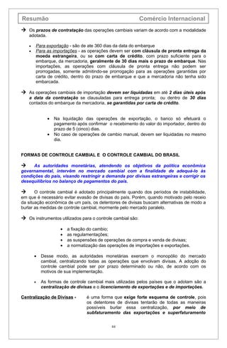 Resumão                                                     Comércio Internacional
 Os prazos de contratação das operações cambiais variam de acordo com a modalidade
    adotada.

    •   Para exportação - são de ate 360 dias da data do embarque
    •   Para as importações - as operações devem ser com cláusula de pronta entrega da
        moeda estrangeira, ou se com carta de crédito, com prazo suficiente para o
        embarque, da mercadoria, geralmente de 30 dias mais o prazo de embarque. Nas
        importações, as operações com cláusula de pronta entrega não podem ser
        prorrogadas, somente admitindo-se prorrogação para as operações garantidas por
        carta de crédito, dentro do prazo de embarque e que a mercadoria não tenha sido
        embarcada.

 As operações cambiais de importação devem ser liquidadas em até 2 dias úteis após
    a data da contratação se clausuladas para entrega pronta; ou dentro de 30 dias
    contados do embarque da mercadoria, se garantidas por carta de crédito.


               •   Na liquidação das operações de exportação, o banco só efetuará o
                   pagamento após confirmar o recebimento do valor do importador, dentro do
                   prazo de 5 (cinco) dias.
               •   No caso de operações de cambio manual, devem ser liquidadas no mesmo
                   dia.


FORMAS DE CONTROLE CAMBIAL E O CONTROLE CAMBIAL DO BRASIL

     As autoridades monetárias, atendendo os objetivos da política econômica
governamental, intervêm no mercado cambial com a finalidade de adequá-lo às
condições do país, visando restringir a demanda por divisas estrangeiras e corrigir os
desequilíbrios no balanço de pagamentos do país.

      O controle cambial é adotado principalmente quando dos períodos de instabilidade,
em que é necessário evitar evasão de divisas do país. Porém, quando motivado pelo receio
da situação econômica de um país, os detentores de divisas buscam alternativas de modo a
burlar as medidas de controle cambial, mormente pelo mercado paralelo.

 Os instrumentos utilizados para o controle cambial são:

                      •   a fixação do cambio;
                      •   as regulamentações;
                      •   as suspensões de operações de compra e venda de divisas;
                      •   a normatização das operações de importações e exportações.

        •   Desse modo, as autoridades monetárias exercem o monopólio do mercado
            cambial, centralizando todas as operações que envolvam divisas. A adoção do
            controle cambial pode ser por prazo determinado ou não, de acordo com os
            motivos de sua implementação.

        •   As formas de controle cambial mais utilizadas pelos países que o adotam são a
            centralização de divisas e o licenciamento de exportações e de importações.

Centralização de Divisas -         é uma forma que exige forte esquema de controle, pois
                                   os detentores de divisas tentarão de todas as maneiras
                                   possíveis burlar essa centralização, por meio de
                                   subfaturamento das exportações e superfaturamento


                                               44
 