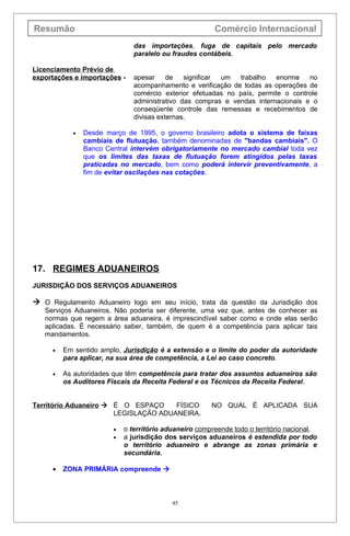 Resumão                                                Comércio Internacional
                              das importações, fuga de capitais pelo mercado
                              paralelo ou fraudes contábeis.

Licenciamento Prévio de
exportações e importações -   apesar     de   significar um  trabalho    enorme   no
                              acompanhamento e verificação de todas as operações de
                              comércio exterior efetuadas no país, permite o controle
                              administrativo das compras e vendas internacionais e o
                              conseqüente controle das remessas e recebimentos de
                              divisas externas.

           •   Desde março de 1995, o governo brasileiro adota o sistema de faixas
               cambiais de flutuação, também denominadas de "bandas cambiais". O
               Banco Central intervém obrigatoriamente no mercado cambial toda vez
               que os limites das taxas de flutuação forem atingidos pelas taxas
               praticadas no mercado, bem como poderá intervir preventivamente, a
               fim de evitar oscilações nas cotações.




17. REGIMES ADUANEIROS
JURISDIÇÃO DOS SERVIÇOS ADUANEIROS

 O Regulamento Aduaneiro logo em seu início, trata da questão da Jurisdição dos
   Serviços Aduaneiros. Não poderia ser diferente, uma vez que, antes de conhecer as
   normas que regem a área aduaneira, é imprescindível saber como e onde elas serão
   aplicadas. É necessário saber, também, de quem é a competência para aplicar tais
   mandamentos.

     •   Em sentido amplo, Jurisdição é a extensão e o limite do poder da autoridade
         para aplicar, na sua área de competência, a Lei ao caso concreto.

     •   As autoridades que têm competência para tratar dos assuntos aduaneiros são
         os Auditores Fiscais da Receita Federal e os Técnicos da Receita Federal.


Território Aduaneiro  É O ESPAÇO     FÍSICO          NO QUAL É APLICADA SUA
                       LEGISLAÇÃO ADUANEIRA.

                       •   o território aduaneiro compreende todo o território nacional.
                       •   a jurisdição dos serviços aduaneiros é estendida por todo
                           o território aduaneiro e abrange as zonas primária e
                           secundária.

     •   ZONA PRIMÁRIA compreende 



                                          45
 