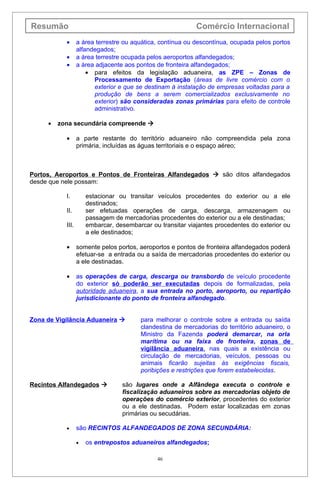 Resumão                                                     Comércio Internacional
           •      a área terrestre ou aquática, contínua ou descontínua, ocupada pelos portos
                  alfandegados;
           •      a área terrestre ocupada pelos aeroportos alfandegados;
           •      a área adjacente aos pontos de fronteira alfandegados;
                      • para efeitos da legislação aduaneira, as ZPE – Zonas de
                        Processamento de Exportação (áreas de livre comércio com o
                        exterior e que se destinam à instalação de empresas voltadas para a
                        produção de bens a serem comercializados exclusivamente no
                        exterior) são consideradas zonas primárias para efeito de controle
                        administrativo.

     •   zona secundária compreende 

           •      a parte restante do território aduaneiro não compreendida pela zona
                  primária, incluídas as águas territoriais e o espaço aéreo;



Portos, Aeroportos e Pontos de Fronteiras Alfandegados  são ditos alfandegados
desde que nele possam:

           I.         estacionar ou transitar veículos procedentes do exterior ou a ele
                      destinados;
           II.        ser efetuadas operações de carga, descarga, armazenagem ou
                      passagem de mercadorias procedentes do exterior ou a ele destinadas;
           III.       embarcar, desembarcar ou transitar viajantes procedentes do exterior ou
                      a ele destinados;

           •      somente pelos portos, aeroportos e pontos de fronteira alfandegados poderá
                  efetuar-se a entrada ou a saída de mercadorias procedentes do exterior ou
                  a ele destinadas.

           •      as operações de carga, descarga ou transbordo de veículo procedente
                  do exterior só poderão ser executadas depois de formalizadas, pela
                  autoridade aduaneira, a sua entrada no porto, aeroporto, ou repartição
                  jurisdicionante do ponto de fronteira alfandegado.


Zona de Vigilância Aduaneira            para melhorar o controle sobre a entrada ou saída
                                         clandestina de mercadorias do território aduaneiro, o
                                         Ministro da Fazenda poderá demarcar, na orla
                                         marítima ou na faixa de fronteira, zonas de
                                         vigilância aduaneira, nas quais a existência ou
                                         circulação de mercadorias, veículos, pessoas ou
                                         animais ficarão sujeitas às exigências fiscais,
                                         poribições e restrições que forem estabelecidas.

Recintos Alfandegados            são lugares onde a Alfândega executa o controle e
                                  fiscalização aduaneiros sobre as mercadorias objeto de
                                  operações do comércio exterior, procedentes do exterior
                                  ou a ele destinadas. Podem estar localizadas em zonas
                                  primárias ou secudárias.

           •      são RECINTOS ALFANDEGADOS DE ZONA SECUNDÁRIA:

                  •   os entrepostos aduaneiros alfandegados;

                                              46
 