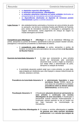 Resumão                                                   Comércio Internacional
                •   os depósitos especiais alfandegados;
                •   os terminais retro-portuários alfandegados;
                •   as estações aduaneiras interiores ou outras unidades destinadas ao
                    armazenamento de mercadorias sob controle aduaneiro;
                •   as dependências destinadas ao depósito de remessas postais
                    internacionais sujeitas a controle aduaneiro.


Lojas francas      são estabelecimentos autorizados a funcionar em zona primária de porto
                    ou aeroporto, nos termos e condições fixados pelo Ministro da Fazenda,
                    para venda de mercadoria nacional ou estrangeira a passageiros em
                    viagens internacionais, contra pagamento em cheque de viagem ou
                    moeda estrangeira conversivel.



Competência para Alfandegar            Alfandegar é o ato de estabelecer Alfândega em
portos, aeroportos ou pontos de fronteira, aparelhando-a para que possam receber veículos,
passageiros e mercadorias procedentes ou destinadas ao exterior.

            •   A competência para alfandegar os portos, aeroportos e pontos de
                fronteira, os recintos de zona secundária e de zona primária é do Secretário
                da Receita Federal.



Exercício da Autoridade Aduaneira           A área que compreende a zona primária
                                             deverá ser demarcada pela autoridade
                                             aduaneira local, ouvido o órgão ou empresa a
                                             que esteja afeta a administração do porto,
                                             aeroporto ou estação de fronteira

            •   A autoridade aduaneira poderá exigir que a zona primária, ou parte dela,
                seja protegida por obstáculos que a ela impeçam o acesso indiscriminado de
                veículos, pessoas e animais.



      Precedência da Autoridade Aduaneira          a administração fazendária e seus
                                                    servidores fiscais TERÃO, dentro de
                                                    suas áreas de competência e jurisdição,
                                                    precedência sobre os demais setores
                                                    administrativos, na forma da lei.


      Fiscalização Aduaneira         A fiscalização aduaneira deverá ser permanente na
                                      zona primária e continuada nos recintos
                                      alfandegados de zona secundária. A fiscalização é
                                      permanente quando exercida ininterruptamente; é
                                      continuada, quando exercida no dia ou horário em
                                      que haja manuseio ou movimentação de
                                      mercadorias.


      Acesso a Recintos Alfandegados  O acesso a recintos alfandegados é restrito
                                       às pessoas que neles exerçam atividades
                                       profissionais e aos veículos que estejam de
                                            47
 