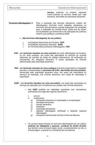 Resumão                                                       Comércio Internacional
                                                 serviço, podendo, no entanto, ingressar
                                                 outras pessoas ou veículos, desde que, haja
                                                 expressa permissão da autoridade aduaneira.


Terminais Alfandegados              Para a execução dos serviços aduaneiros, podem ser
                                     alfandegados terminais como estações aduaneiras ou
                                     terminais retro-portuários, quando dispuserem de condições
                                     para a realização do controle fiscal, desde que se situem
                                     em localidades que tenham fluxo de operações de comércio
                                     exterior que justifique a existência deles.

           •   São terminais alfandegados de uso público:

               a)       as Estações Aduaneiras de Fronteira - EAF;
               b)       as Estações Aduaneiras Interiores - EADI;
               c)       os Terminais Retro-portuários Alfandegados -TRA.


     EAF - são terminais situados em zona primária de ponto alfandegado de fronteira,
           ou em área contígua, nos quais são executados os serviços de controle
           aduaneiro de veículos de carga em tráfego internacional, de verificação de
           mercadorias em despacho aduaneiro e outras operações de controle
           determinados pela autoridade aduaneira.


     TRA - são terminais situados em zona contígua à de porto organizado ou instalação
           portuária, compreendida no perímetro de 5 Km dos limites da zona primária,
           demarcada pela autoridade aduaneira local, nos quais são executados os
           serviços de operação, sob controle aduaneiro com carga de importação e
           exportação


     EADI - são terminais situados em zona secundária, nos quais são executados os
           serviços de operação com mercadorias que estejam sob controle aduaneiro.

                    •   Nas EADI poderão ser realizadas operações com mercadorias
                        submetidas aos seguintes regimes aduaneiros:

                        I.         comum;
                        II.        suspensivos:
                              a)      entreposto aduaneiro na importação e na exportação
                              b)      admissão temporária;
                              c)      trânsito aduaneiro;
                              d)      drawback;
                              e)      exportação temporária;
                              f)      depósito alfandegado certificado e depósito especial
                                      alfandegado.
                              g)      entreposto internacional da Zona Franca de Manaus.



                    •   Os serviços desenvolvidos em terminais alfandegados de uso público
                        poderão ser delegados a pessoas jurídicas de direito privado
                        que tenham como principal objeto social, cumulativamente ou não, a
                        armazenagem, a guarda ou o transporte de mercadorias.


                                                 48
 