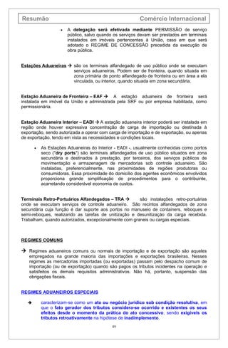 Resumão                                                   Comércio Internacional
                    •   A delegação será efetivada mediante PERMISSÃO de serviço
                        público, salvo quando os serviços devam ser prestados em terminais
                        instalados em imóveis pertencentes à União, caso em que será
                        adotado o REGIME DE CONCESSÃO precedida da execução de
                        obra pública.


Estações Aduaneiras  são os terminais alfandegado de uso público onde se executam
                      serviços aduaneiros. Podem ser de fronteira, quando situada em
                      zona primária de ponto alfandegado de fronteira ou em área a ela
                      vinculada, ou interior, quando situada em zona secundária.


Estação Aduaneira de Fronteira – EAF  A estação aduaneira de fronteira será
instalada em imóvel da União e administrada pela SRF ou por empresa habilitada, como
permissionária.


Estação Aduaneira Interior – EADI  A estação aduaneira interior poderá ser instalada em
região onde houver expressiva concentração de carga de importação ou destinada à
exportação, sendo autorizada a operar com carga de importação e de exportação, ou apenas
de exportação, tendo em vista as necessidades e condições locais.

       •   As Estações Aduaneiras do Interior - EADI -, usualmente conhecidas como portos
           seco (''dry ports") são terminais alfandegados de uso público situados em zona
           secundária e destinados à prestação, por terceiros, dos serviços públicos de
           movimentação e armazenagem de mercadorias sob controle aduaneiro. São
           instaladas, preferencialmente, nas proximidades de regiões produtoras ou
           consumidoras. Essa proximidade do domicílio dos agentes econômicos envolvidos
           proporciona grande simplificação de procedimentos para o contribuinte,
           acarretando considerável economia de custos.


Terminais Retro-Portuários Alfandegados – TRA         são instalações retro-portuárias
onde se executam serviços de controle aduaneiro. São recintos alfandegados de zona
secundária cuja função é dar suporte aos portos no manuseio de containers, reboques e
semi-reboques, realizando as tarefas de unitização e desunitizaçáo da carga recebida.
Trabalham, quando autorizados, excepcionalmente com graneis ou cargas especiais.



REGIMES COMUNS

 Regimes aduaneiros comuns ou normais de importação e de exportação são aqueles
   empregados na grande maioria das importações e exportações brasileiras. Nesses
   regimes as mercadorias importadas (ou exportadas) passam pelo despacho comum de
   importação (ou de exportação) quando são pagos os tributos incidentes na operação e
   satisfeitos os demais requisitos administrativos. Não há, portanto, suspensão das
   obrigações fiscais.


REGIMES ADUANEIROS ESPECIAIS

          caracterizam-se como um ato ou negócio jurídico sob condição resolutiva, em
           que o fato gerador dos tributos considera-se ocorrido e existentes os seus
           efeitos desde o momento da prática do ato concessivo, sendo exigíveis os
           tributos retroativamente na hipótese de inadimplemento.
                                             49
 
