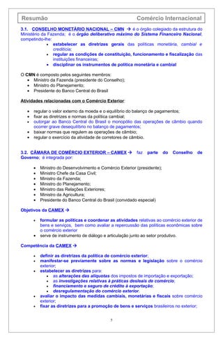 Resumão                                                    Comércio Internacional
3.1. CONSELHO MONETÁRIO NACIONAL – CMN  é o órgão colegiado da estrutura do
Ministério da Fazenda; é o órgão deliberativo máximo do Sistema Financeiro Nacional,
competindo-lhe:
             • estabelecer as diretrizes gerais das políticas monetária, cambial e
                creditícia;
             • regular as condições de constituição, funcionamento e fiscalização das
                instituições financeiras;
             • disciplinar os instrumentos de política monetária e cambial

O CMN é composto pelos seguintes membros:
   • Ministro da Fazenda (presidente do Conselho);
   • Ministro do Planejamento;
   • Presidente do Banco Central do Brasil

Atividades relacionadas com o Comércio Exterior:

   •   regular o valor externo da moeda e o equilíbrio do balanço de pagamentos;
   •   fixar as diretrizes e normas da política cambial;
   •   outorgar ao Banco Central do Brasil o monopólio das operações de câmbio quando
       ocorrer grave desequilíbrio no balanço de pagamentos;
   •   baixar normas que regulem as operações de câmbio;
   •   regular o exercício da atividade de corretores de câmbio.


3.2. CÂMARA DE COMÉRCIO EXTERIOR – CAMEX                  faz   parte     do   Conselho   de
Governo; é integrada por:

       •   Ministro do Desenvolvimento e Comércio Exterior (presidente);
       •   Ministro Chefe da Casa Civil;
       •   Ministro da Fazenda;
       •   Ministro do Planejamento;
       •   Ministro das Relações Exteriores;
       •   Ministro da Agricultura;
       •   Presidente do Banco Central do Brasil (convidado especial)

Objetivos da CAMEX 

       •   formular as políticas e coordenar as atividades relativas ao comércio exterior de
           bens e serviços, bem como avaliar a repercussão das políticas econômicas sobre
           o comércio exterior
       •   serve de instrumento de diálogo e articulação junto ao setor produtivo.

Competência da CAMEX 

       •   definir as diretrizes da política de comércio exterior;
       •   manifestar-se previamente sobre as normas e legislação sobre o comércio
           exterior;
       •   estabelecer as diretrizes para:
               • as alterações das alíquotas dos impostos de importação e exportação;
               • as investigações relativas à práticas desleais de comércio;
               • financiamento e seguro de crédito à exportação;
               • desregulamentação do comércio exterior.
       •   avaliar o impacto das medidas cambiais, monetárias e fiscais sobre comércio
           exterior;
       •   fixar as diretrizes para a promoção de bens e serviços brasileiros no exterior;


                                              5
 