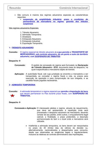 Resumão                                                  Comércio Internacional

      •   São comuns à maioria dos regimes aduaneiros especiais as características
          seguintes:
             • suspensão da exigibilidade tributária; prazo e condições de
                permanência da mercadoria no regime; garantia dos tributos
                suspensos

São regimes aduaneiros Especiais:

            1. Trânsito Aduaneiro;
            2. Admissão Temporária;
            3. Drawback;
            4. Entreposto Aduaneiro;
            5. Entreposto Industrial;
            6. Exportação Temporária.

1 - TRÂNSITO ADUANEIRO

Conceito:   O regime especial de trânsito aduaneiro é o que permite o TRANSPORTE DE
            MERCADORIAS, sob controle aduaneiro, de um ponto a outro do território
            aduaneiro, com SUSPENSÃO DE TRIBUTOS.

Despacho 

      Concessão:          O pedido de concessão do regime será formulado na Declaração
                          de Trânsito Aduaneiro - DTA, documento base do despacho, na
                          qual é especificada a mercadoria objeto de transito.

      Aplicação: A autoridade fiscal, sob cuja jurisdição se encontra a mercadoria a ser
                 transportada, ao conceder o regime fixará a rota, os prazos para
                 execução da operação e para comprovação da sua chegada, e as
                 cautelas fiscais julgadas necessárias.

2 - ADMISSÃO TEMPORÁRIA


Conceito:   A admissão temporária é o regime especial que permite a Importação de bens
            que devam permanecer no Pais durante prazo fixado, com SUSPENSÃO DE
            TRIBUTOS.


Despacho 


      Concessão e Aplicação: O interessado pleiteia o regime, através de requerimento,
                             que deve ser apresentado à repartição onde será
                             processado o despacho aduaneiro da mercadoria, devendo
                             constar de seu pedido, entre outros, o enquadramento legal
                             cabível, a finalidade, o prazo pretendido, a descrição
                             pormenorizada do bem e o local onde a mercadoria será
                             utilizada.

                   •   Indeferida a admissão temporária, os bens devem ser reexportados
                       no prazo de 30 (trinta) dias da ciência da decisão ou,
                       alternativamente, nacionalizados e despachados para consumo,
                       desde que observadas as exigências legais e regulamentares,
                       inclusive as relativas ao controle administrativo das importações.

                                            50
 
