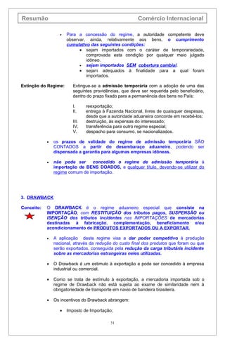 Resumão                                                   Comércio Internacional

                   •   Para a concessão do regime, a autoridade competente deve
                       observar, ainda, relativamente aos bens, o cumprimento
                       cumulativo das seguintes condições:
                             • sejam importados com o caráter de temporariedade,
                                comprovada esta condição por qualquer meio julgado
                                idôneo.
                             • sejam importados SEM cobertura cambial.
                             • sejam adequados à finalidade para a qual foram
                                importados.

Extinção do Regime:       Extingue-se a admissão temporária com a adoção de uma das
                          seguintes providências, que deve ser requerida pelo beneficiário,
                          dentro do prazo fixado para a permanência dos bens no País:

                          I.     reexportação;
                          II.    entrega à Fazenda Nacional, livres de quaisquer despesas,
                                 desde que a autoridade aduaneira concorde em recebê-los;
                          III.   destruição, às expensas do interessado;
                          IV.    transferência para outro regime especial;
                          V.     despacho para consumo, se nacionalizados.

            •   os prazos de validade do regime de admissão temporária SÃO
                CONTADOS a partir do desembaraço aduaneiro, podendo ser
                dispensada a garantia para algumas empresas idôneas.

            •   não pode ser     concedido o regime de admissão temporária à
                importação de BENS DOADOS, a qualquer título, devendo-se utilizar do
                regime comum de importação.




3. DRAWBACK

Conceito:   O DRAWBACK é o regime aduaneiro especial que consiste na
            IMPORTAÇÃO, com RESTITUIÇÃO dos tributos pagos, SUSPENSÃO ou
            ISENÇÃO dos tributos incidentes nas IMPORTAÇÕES de mercadorias
            destinadas à fabricação, complementação, beneficiamento e/ou
            acondicionamento de PRODUTOS EXPORTADOS OU A EXPORTAR.

            •   A aplicação deste regime visa a dar poder competitivo à produção
                nacional, através da redução do custo final dos produtos que foram ou que
                serão exportados, conseguida pela redução da carga tributária incidente
                sobre as mercadorias estrangeiras neles utilizadas.

            •   O Drawback é um estimulo à exportação e pode ser concedido à empresa
                industrial ou comercial.

            •   Como se trata de estímulo à exportação, a mercadoria importada sob o
                regime de Drawback não está sujeita ao exame de similaridade nem à
                obrigatoriedade de transporte em navio de bandeira brasileira.

            •   Os incentivos do Drawback abrangem:

                   •   Imposto de Importação;

                                            51
 