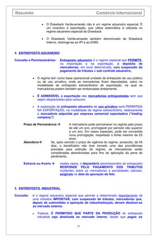 Resumão                                                  Comércio Internacional

                   •   O Drawback Verde-amarelo não é um regime aduaneiro especial. É
                       um incentivo à exportação, que utiliza sistemática à utilizada no
                       regime aduaneiro especial de Drawback.

                   •   O Drawback Verde-amarelo também denominado de Drawback
                       Interno, restringe-se ao IPI e ao lCMS.


4. ENTREPOSTO ADUANEIRO

Conceito e Permissionários:     Entreposto aduaneiro é o regime especial que PERMITE,
                                na importação e na exportação, o depósito de
                                mercadorias, em local determinado, com suspensão do
                                pagamento de tributos e sob controle aduaneiro.

            •   O regime tem como base operacional unidade de entreposto de uso público
                ou de uso privativo, onde as mercadorias ficam depositadas, salvo na
                modalidade de entreposto extraordinário de exportação, na qual as
                mercadorias podem também ser embarcadas diretamente.

            •   É ADMISSÍVEL a exportação das mercadorias entrepostadas sem que
                sejam despachadas para consumo.

            •   A exploração de entreposto aduaneiro de uso privativo será PERMITIDA
                NA EXPORTAÇÃO, na modalidade de regime extraordinário, relativamente
                a mercadoria adquirida por empresa comercial exportadora (“trading
                company”)

     Prazo de Permanência            A mercadoria pode permanecer no regime pelo prazo
                                      de até um ano, prorrogável por período não superior
                                      a um ano. Em casos especiais, pode ser concedida
                                      nova prorrogação, respeitado o limite máximo de 03
                                      anos.
     Abandono            Se, após vencido o prazo de vigência do regime, acrescido, de 45
                          dias, o beneficiário não tiver tomado uma das providências
                          previstas para extinção do regime, as mercadorias serão
                          consideradas abandonadas para fins de aplicação da pena de
                          perdimento.

     Extravio ou Avaria        nestes casos, o depositário (permissionário do entreposto)
                                RESPONDE PELO PAGAMENTO DOS TRIBUTOS
                                incidentes sobre as mercadorias e penalidades cabíveis,
                                exigíveis na data da apuração do fato.



5. ENTREPOSTO INDUSTRIAL

Conceito:   é o regime aduaneiro especial que permite a determinado departamento de
            uma indústria IMPORTAR, com suspensão de tributos, mercadorias que,
            depois de submetidas à operação de industrialização, devem destinar-se
            ao mercado externo.

            •   Todavia, É PERMITIDO QUE PARTE DA PRODUÇÃO do entreposto
                industrial seja destinada ao mercado interno, desde que pagos os

                                            53
 