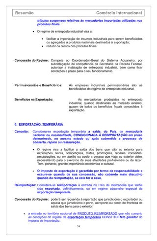 Resumão                                                     Comércio Internacional
                tributos suspensos relativos às mercadorias importadas utilizadas nos
                produtos finais.

            •   O regime de entreposto industrial visa a:

                   •   facilitar a importação de insumos industriais para serem beneficiados
                       ou agregados a produtos nacionais destinados à exportação;
                   •   reduzir os custos dos produtos finais.



Concessão do Regime: Compete ao Coordenador-Geral do Sistema Aduaneiro, por
                     subdelegação de competência da Secretaria da Receita Federal,
                     autorizar a instalação de entreposto industrial, bem como fixar
                     condições e prazo para o seu funcionamento.



Permissionários e Beneficiários:       As empresas industriais permissionárias são as
                                       beneficiárias do regime de entreposto industrial.


Benefícios na Exportação:                     As mercadorias produzidas no entreposto
                                       industrial, quando destinadas ao mercado externo,
                                       gozam de todos os benefícios fiscais concedidos à
                                       exportação.



6. EXPORTAÇÃO TEMPORÁRIA

Conceito:   Considera-se exportação temporária a saída, do País, de mercadoria
            nacional ou nacionalizada, CONDICIONADA À REIMPORTAÇÃO em prazo
            determinado, no mesmo estado ou após submetida a processo de
            conserto, reparo ou restauração.

            •   O regime visa a facilitar a salda dos bens que vão ao exterior para
                exposições, feiras, competições, testes, promoções, reparos, consertos,
                restaurações, ou em auxilio ou apoio a pessoa que viaja ao exterior deles
                necessitando para o exercício de suas atividades profissionais ou de lazer.
                Tem, portanto, grande importância econômica e cultural.

            •   O imposto de exportação é garantido por termo de responsabilidade e
                exaure-se quando de sua concessão, não cabendo mais discutí-lo
                quando da reimportação, se este for o caso.

Reimportação: Considera-se reimportação a entrada no País de mercadoria que tenha
              sido exportada, definitivamente, ou em regime aduaneiro especial de
              exportação temporária.

Concessão do Regime: poderá ser requerida à repartição que jurisdiciona o exportador ou
                     aquela que jurisdiciona o porto, aeroporto ou ponto de fronteira de
                     saída dos bens para o exterior.

      •   a entrada no território nacional de PRODUTO REIMPORTADO que não cumpriu
          as condições do regime de exportação temporária CONSTITUI fato gerador do
          imposto de importação.
                                             54
 