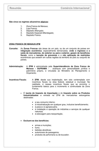 Resumão                                                   Comércio Internacional




São cinco os regimes aduaneiros atípicos:

            1.     Zona Franca de Manaus;
            2.     Loja Franca;
            3.     Depósito Afiançado;
            4.     Depósito Especial Alfandegado;
            5.     Depósito Franco.



ZONA FRANCA DE MANAUS ZFM

Conceito:   As Zonas Francas são áreas de um país, ou de um conjunto de países em
            integração econômica, especialmente demarcadas, onde o ingresso e a
            saída de mercadorias, do exterior ou para o exterior, gozam de benefícios
            fiscais, como a isenção de gravames e a não aplicação de restrições
            econômicas que existem em outras regiões do território do país ou conjunto de
            países.


Administração:     A ZFM é administrada pela Superintendência da Zona Franca de
                   Manaus - SUFRAMA - . autarquia com personalidade jurídica e
                   patrimônio próprio, e vinculada ao Ministério do Planejamento e
                   Orçamento.


Incentivos Fiscais:      A ZFM, desde sua implantação, tem sido contemplada com
                         incentivos fiscais na área federal, estadual e municipal. Na
                         realidade, é nesses incentivos fiscais que se encontra o
                         fundamento básico para o incremento e continuidade da Zona
                         Franca.

            •    É isenta do Imposto de Importação e do Imposto sobre os Produtos
                 Industrializados a entrada na ZFM de mercadorias estrangeiras
                 destinadas:

                         •   a seu consumo interno;
                         •   à industrialização em qualquer grau, inclusive beneficiamento;
                         •   à pesca e à agropecuária;
                         •   à instalação e operação de indústrias e serviços de qualquer
                             natureza;
                         •   à estocagem para reexportação.


            •    Excluem-se dos benefícios:

                         •   armas e munições;
                         •   fumo;
                         •   bebidas alcoólicas;
                         •   automóveis de passageiros;
                         •   produtos de perfumaria ou de toucador;


                                            55
 