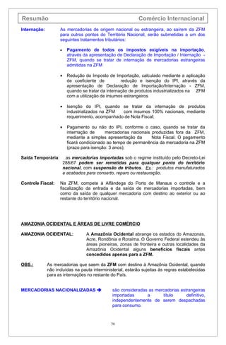 Resumão                                                     Comércio Internacional
Internação:         As mercadorias de origem nacional ou estrangeira, ao saírem da ZFM
                    para outros pontos do Território Nacional, serão submetidas a um dos
                    seguintes tratamentos tributários:

                    •     Pagamento de todos os impostos exigíveis na importação,
                          através da apresentação de Declaração de Importação / Internação -
                          ZFM, quando se tratar de internação de mercadorias estrangeiras
                          admitidas na ZFM

                    •     Redução do Imposto de Importação, calculado mediante a aplicação
                          de coeficiente de          redução e isenção do IPI, através da
                          apresentação de Declaração de Importação/lnternação - ZFM,
                          quando se tratar da internação de produtos industrializados na ZFM
                          com a utilização de insumos estrangeiros

                    •     Isenção do IPI, quando se tratar da internação de produtos
                          industrializados na ZFM  com insumos 100% nacionais, mediante
                          requerimento, acompanhado de Nota Fiscal;

                    •     Pagamento ou não do IPI, conforme o caso, quando se tratar da
                          internação de      mercadorias nacionais produzidas fora da ZFM,
                          mediante a simples apresentação da       Nota Fiscal. O pagamento
                          ficará condicionado ao tempo de permanência da mercadoria na ZFM
                          (prazo para isenção: 3 anos);

Saída Temporária:         as mercadorias importadas sob o regime instituído pelo Decreto-Lei
                        288/67 podem ser remetidas para qualquer ponto do território
                        nacional, com suspensão de tributos. Ex.: produtos manufaturados
                        e acabados para conserto, reparo ou restauração.

Controle Fiscal:    Na ZFM, compete à Alfândega do Porto de Manaus o controle e a
                    fiscalização da entrada e da saída de mercadorias importadas, bem
                    como da saída de qualquer mercadoria com destino ao exterior ou ao
                    restante do território nacional.




AMAZONIA OCIDENTAL E ÁREAS DE LIVRE COMÉRCIO

AMAZONIA OCIDENTAL:                A Amazônia Ocidental abrange os estados do Amazonas,
                                   Acre, Rondônia e Roraima. O Governo Federal estendeu às
                                   áreas pioneiras, zonas de fronteira e outras localidades da
                                   Amazônia Ocidental alguns benefícios fiscais antes
                                   concedidos apenas para a ZFM.

OBS.:         As mercadorias que saem da ZFM com destino à Amazônia Ocidental, quando
              não incluídas na pauta interministerial, estarão sujeitas às regras estabelecidas
              para as internações no restante do País.


MERCADORIAS NACIONALIZADAS                    são consideradas as mercadorias estrangeiras
                                               importadas      a      título      definitivo,
                                               independentemente de serem despachadas
                                               para consumo.



                                               56
 