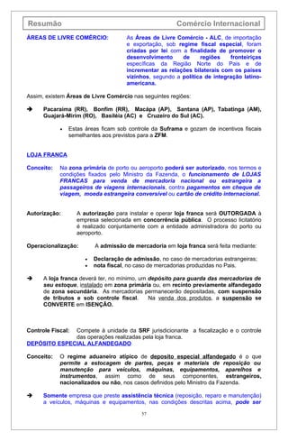 Resumão                                                 Comércio Internacional
ÁREAS DE LIVRE COMÉRCIO:              As Áreas de Livre Comércio - ALC, de importação
                                      e exportação, sob regime fiscal especial, foram
                                      criadas por lei com a finalidade de promover o
                                      desenvolvimento     de     regiões    fronteiriças
                                      específicas da Região Norte do Pais e de
                                      incrementar as relações bilaterais com os países
                                      vizinhos, segundo a política de integração latino-
                                      americana.

Assim, existem Áreas de Livre Comércio nas seguintes regiões:

     Pacaraíma (RR), Bonfim (RR), Macápa (AP), Santana (AP), Tabatinga (AM),
      Guajará-Mirim (RO), Basiléia (AC) e Cruzeiro do Sul (AC).

            •   Estas áreas ficam sob controle da Suframa e gozam de incentivos fiscais
                semelhantes aos previstos para a ZFM.


LOJA FRANCA

Conceito:   Na zona primária de porto ou aeroporto poderá ser autorizado, nos termos e
            condições fixados pelo Ministro da Fazenda, o funcionamento de LOJAS
            FRANCAS para venda de mercadoria nacional ou estrangeira a
            passageiros de viagens internacionais, contra pagamentos em cheque de
            viagem, moeda estrangeira conversível ou cartão de crédito internacional.


Autorização:       A autorização para instalar e operar loja franca será OUTORGADA à
                   empresa selecionada em concorrência pública. O processo licitatório
                   é realizado conjuntamente com a entidade administradora do porto ou
                   aeroporto.

Operacionalização:        A admissão de mercadoria em loja franca será feita mediante:

                      •   Declaração de admissão, no caso de mercadorias estrangeiras;
                      •   nota fiscal, no caso de mercadorias produzidas no Pais.

     A loja franca deverá ter, no mínimo, um depósito para guarda das mercadorias de
      seu estoque, instalado em zona primária ou, em recinto previamente alfandegado
      de zona secundária. As mercadorias permanecerão depositadas, com suspensão
      de tributos e sob controle fiscal.      Na venda dos produtos, a suspensão se
      CONVERTE em ISENÇÃO.



Controle Fiscal:
              Compete à unidade da SRF jurisdicionante a fiscalização e o controle
              das operações realizadas pela loja franca.
DEPÓSITO ESPECIAL ALFANDEGADO

Conceito:   O regime aduaneiro atípico de deposito especial alfandegado é o que
            permite a estocagem de partes, peças e materiais de reposição ou
            manutenção para veículos, máquinas, equipamentos, aparelhos e
            instrumentos, assim como de seus componentes, estrangeiros,
            nacionalizados ou não, nos casos definidos pelo Ministro da Fazenda.

     Somente empresa que preste assistência técnica (reposição, reparo e manutenção)
      a veículos, máquinas e equipamentos, nas condições descritas acima, pode ser

                                           57
 