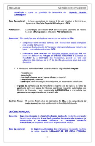 Resumão                                                  Comércio Internacional
      autorizada a operar na qualidade de beneficiária de             Depósito Especial
      Alfandegado.


Base Operacional:       A base operacional do regime é de uso privativo e denomina-se,
                     igualmente, Depósito Especial Alfandegado - DEA.


Autorização:        A autorização para instalar DEA será dada pelo Secretário da Receita
                    Federal, a título precário, através de Ato Concessório.


Admissão: São condições para admissão de mercadoria em regime de DEA:

            •   a importação sem cobertura cambial, com exceção dos casos autorizados
                pelo Ministro da Fazenda;
            •   constar do Conhecimento de Transporte Internacional cláusula indicativa de
                que a    mercadoria destina-se a DEA.

            •   o despacho para consumo será feito pela empresa beneficiária OU, nos
                casos de isenção ou redução de tributos vinculados à qualidade do
                importador ou à destinação das mercadorias, poderá ser feito pelo
                adquirente das mesmas, até o 10º dia do mês subseqüente ao de sua saída
                do regime.


      •   A mercadoria admitida em DEA pode ter uma das seguintes destinações:

            - reexportação;
            - exportação:
            - transferência para outro regime atípico ou especial;
            - despacho para consumo;
            - destruição, com autorização do consignante, às expensas do beneficiário.

      •   O prazo de permanência da mercadoria no regime será de 5 anos, a contar da
          admissão, salvo em casos de interesse econômico relevante, autorizados pelo
          Ministro da Fazenda; será considerada ABANDONADA a mercadoria que
          permanecer no depósito além do prazo fixado.



Controle Fiscal:    O controle fiscal sobre as operações do DEA é da competência do
                    órgão aduaneiro a que o estabelecimento está jurisdicionado.



DEPÓSITO AFIANÇADO

Conceito:   Depósito afiançado é o local alfandegado destinado, mediante autorização
            da autoridade aduaneira, à guarda de materiais de manutenção e preparo de
            embarcações e aeronaves utilizados no transporte comercial
            internacional, de empresas autorizadas a operar nesse serviço.


Base Operacional:         Os depósitos afiançados das empresas de navegação marítima
                          ou aérea deverão LOCALIZAR-SE EM ZONA PRIMÁRIA,


                                            58
 