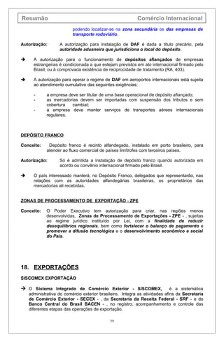 Resumão                                                    Comércio Internacional
                          podendo localizar-se na zona secundária os das empresas de
                          transporte rodoviário.

Autorização:       A autorização para instalação de DAF é dada a título precário, pela
                   autoridade aduaneira que jurisdiciona o local do depósito.

     A autorização para o funcionamento de depósitos afiançados de empresas
      estrangeiras é condicionada a que estejam previstos em ato internacional firmado pelo
      Brasil, ou à comprovada existência de reciprocidade de tratamento (RA, 403).

     A autorização para operar o regime de DAF em aeroportos internacionais está sujeita
      ao atendimento cumulativo das seguintes exigências:

      -      a empresa deve ser titular de uma base operacional de depósito afiançado;
      -      as mercadorias devem ser importadas com suspensão dos tributos e sem
             cobertura   cambial;
      -      a empresa deve manter serviços de transportes aéreos internacionais
             regulares.



DEPÓSITO FRANCO

Conceito:     Depósito franco é recinto alfandegado, instalado em porto brasileiro, para
             atender ao fluxo comercial de países limítrofes com terceiros países.

Autorização:       Só é admitida a instalação de depósito franco quando autorizada em
                   acordo ou convênio internacional firmado pelo Brasil.

     O país interessado manterá, no Depósito Franco, delegados que representarão, nas
      relações com as autoridades alfandegárias brasileiras, os proprietários das
      mercadorias ali recebidas.


ZONAS DE PROCESSAMENTO DE EXPORTAÇÃO - ZPE

Conceito:    O Poder Executivo tem autorização para criar, nas regiões menos
             desenvolvidas, Zonas de Processamento de Exportações - ZPE - , sujeitas
             ao regime jurídico instituído por Lei, com a finalidade de reduzir
             desequilíbrios regionais, bem como fortalecer o balanço de pagamento e
             promover a difusão tecnológica e o desenvolvimento econômico e social
             do País.




18. EXPORTAÇÕES
SISCOMEX EXPORTAÇÃO

 O Sistema Integrado de Comércio Exterior - SISCOMEX,                       é a sistemática
    administrativa do comércio exterior brasileiro. Integra as atividades afins da Secretaria
    de Comércio Exterior - SECEX - , da Secretaria da Receita Federal - SRF - e do
    Banco Central do Brasil BACEN - , no registro, acompanhamento e controle das
    diferentes etapas das operações de exportação.

                                             59
 