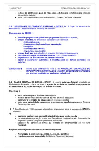 Resumão                                                 Comércio Internacional
      •   indicar os parâmetros para as negociações bilaterais e multilaterais relativas
          ao comércio exterior;
      •   atuar com um canal de comunicação entre o Governo e o setor produtivo.



3.3. SECRETARIA DE COMÉRCIO EXTERIOR – SECEX                   é órgão da estrutura do
Ministério do Desenvolvimento, Indústria e Comércio.

Competência da SECEX 

      •   formular propostas de políticas e programas de comércio exterior;
      •   propor medidas, no âmbito das políticas fiscal e cambial:
             • de financiamento;
             • de recuperação de créditos à exportação;
             • de seguro;
             • de transportes e fretes;
             • de promoção comercial.
      •   propor diretrizes que articulem o emprego do instrumento aduaneiro;
      •   participar das negociações relacionadas com o comércio exterior;
      •   implementar os mecanismos de defesa comercial;
      •   apoiar o exportador submetido a investigações de defesa comercial no
          exterior.


Atribuições       dentre suas atribuições, está a de AUTORIZAR OPERAÇÕES DE
                   IMPORTAÇÃO E EXPORTAÇÃO e EMITIR DOCUMENTOS EXIGIDOS
                   por acordos multilaterais assinados pelo Brasil.



3.4. BANCO CENTRAL DO BRASIL - BACEN  é uma autarquia federal, vinculada ao
Ministério da Fazenda, criada para ser o agente da sociedadae brasileira na promoção
da estabilidade do poder de compra da moeda brasileira.

Objetivos 

      •   zelar pela adequada liquidez da economia;
      •   manter as reservas internacionais do País em nível adequado;
      •   estimular a formação de poupança em níveis adequados;
      •   zelar pela estabilidade e promover o permanente aperfeiçoamento do Sistema
          Financeiro Nacional;

 A Constituição de 1988 consagra dispositivos importantes para a atuação do BACEN,
    tais como:

      •   exercício exclusivo da competência da União para emitir moeda;
      •   necessidade de aprovação prévia pelo Senado dos designados pelo Presidente da
          República para os cargos de presidente e diretores;
      •   vedação na concessão direta ou indireta de empréstimos ao Tesouro
          Nacional.

Proposição de objetivos nos macroprocessos seguintes:

      •   formulação e gestão das políticas monetária e cambial;
      •   regulamentação e supervisão do Sistema Financeiro Nacional;

                                           6
 