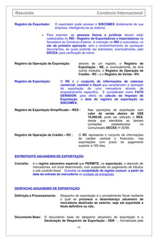 Resumão                                                   Comércio Internacional

Registro do Exportador:     O exportador pode acessar o SISCOMEX diretamente de sua
                            empresa, interligando-se ao sistema.

                  •    Para exportar, as pessoas físicas e jurídicas devem estar
                       cadastradas no REI - Registro de Exportadores e Importadores da
                       Secretaria de Comércio Exterior. A inscrição no REI é automática, no
                       ato da primeira operação, sem o encaminhamento de quaisquer
                       documentos, às quais poderão ser solicitados, eventualmente, pelo
                       DECEX, para verificação de rotina.


Registro da Operação de Exportação:          através de um registro, o Registro de
                                             Exportação - RE, e, eventualmente, de dois
                                             outros módulos: o Registro de Operação de
                                             Credito - RC - e o Registro de Venda - RV.

Registro de Exportação:         O RE é o conjunto de informações de natureza
                                comercial, cambial e fiscal que caracterizam a operação
                                de exportação de uma mercadoria através de
                                enquadramento específico. É considerado como FATO
                                GERADOR, para efeito do cálculo do Imposto de
                                Exportação, a data do registro da exportação no
                                SISCOMEX.

Registro de Exportação Simplificado – RES :        Nas operações de exportação com
                                                   valor de venda abaixo de US$
                                                   10,000.00, pode ser utilizado o RES,
                                                   desde que atendidas as demais
                                                   condições      estabelecidas      no
                                                   Comunicado DECEX nº 25/98.

Registro de Operação de Crédito – RC :       O RC representa o conjunto de informações
                                             de caráter cambial e financeiro, nas
                                             exportações com prazo de pagamento
                                             superior a 180 dias.


ENTREPOSTO ADUANEIRO DE EXPORTAÇÃO

Conceito:   é o regime aduaneiro especial que PERMITE, na exportação, o depósito de
            mercadorias, em local determinado, com suspensão do pagamento de tributos
            e sob controle fiscal. Subsiste na modalidade de regime comum, a partir da
            data da entrada da mercadoria na unidade de entreposto.



DESPACHO ADUANEIRO DE EXPORTAÇÃO

Definição e Processamento:      Despacho de exportação é o procedimento fiscal mediante
                                o qual se processa o desembaraço aduaneiro de
                                mercadoria destinada ao exterior, seja ela exportada a
                                título definitivo ou não.


Documento Base:       O documento base do despacho aduaneiro de exportação e a
                      Declaração de Despacho de Exportação - DDE - , formalizada pelo

                                            60
 