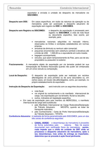 Resumão                                                  Comércio Internacional
                     exportador e enviada à unidade de despacho da mercadoria via
                     SISCOMEX.


Despacho sem DDE:        Em casos específicos, em razão da natureza da operação ou da
                         mercadoria, pode ser autorizado o despacho aduaneiro de
                         exportação sem registro da DDE no SISCOMEX.

Despacho sem Registro no SISCOMEX:          o despacho de exportação é processado sem
                                            registro no SISCOMEX, à vista de nota fiscal
                                            ou documento especifico. Isso ocorre, por
                                            exemplo, para:

                         •   mercadorias nacionais adquiridas no mercado interno,
                             observados os limites e condições estabelecidos em normas
                             próprias,
                         •   amostras de diminuto ou nenhum valor comercial;
                         •   pequenas encomendas sem cobertura cambial e donativos até
                             o limite de US$ 1.000,00 ou o equivalente em outra moeda;
                         •   bagagem acompanhada;
                         •   veículos, que saiam temporariamente do Pais, para uso de seu
                             proprietário ou possuidor no exterior.

Fracionamento:     A mercadoria objeto de exportação por via terrestre poderá ter sua
                   transposição de fronteira fracionada quando não puder ser embarcada
                   em um único veículo ou composição.


Local de Despacho:       O despacho de exportação pode ser realizado em recintos
                         alfandegados de zona primária ou de zona secundária ou, em
                         certos casos, em locais não-alfandegados, como. por exemplo, no
                         próprio estabelecimento do exportador.

Instrução do Despacho de Exportação:        será instruído com os seguintes documentos:

                         •  nota fiscal;
                         •  via original do conhecimento e do manifesto internacional de
                            carga, nas exportações por via terrestre, fluvial ou lacustre;
                        • outros, indicados em legislação especifica.
           • Em caso de exportação para país membro do MERCOSUL, o manifesto
              internacional de carga será substituído:
                        • pelo Manifesto Internacional de Carga Rodoviária/Declaração
                            de Trânsito Aduaneiro         MIC/DTA, quando se tratar de
                            transporte rodoviário;
                        • pelo Conhecimento - Carta de Porte Internacional/Declaração
                            de Trânsito Aduaneiro - TIF/DTA.
Conferência Aduaneira: é realizada de forma parametrizada pelo SISCOMEX, para um dos
                        três canais de conferência seguintes:

                         •   CANAL VERDE: o desembaraço da mercadoria é procedido
                             de forma automática pelo        sistema.    Não há exame
                             documental nem verificação física da mercadoria; porém,
                             nada impede que o chefe da unidade da SRF onde se
                             processou o despacho aduaneiro da mercadoria, após o
                             seu desembaraço, mas antes da entrega ao importador,
                             determine que se proceda à ação fiscal pertinente.

                                            61
 