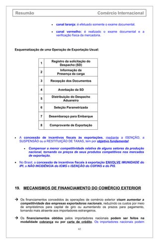 Resumão                                                 Comércio Internacional

                        •    canal laranja: é efetuado somente o exame documental.

                        •    canal vermelho: é realizado o exame documental e a
                             verificação física da mercadoria.



Esquematização de uma Operação de Exportação Usual:


                        Registro da solicitação do
                 1
                             Despacho (SD)
                               Informação da
                 2
                             Presença da carga

                 3     Recepção dos Documentos

                 4            Averbação da SD

                        Distribuição do Despacho
                 5
                                Aduaneiro

                 6          Seleção Parametrizada

                 7    Desembaraço para Embarque

                 8     Comprovante de Exportação


•   A concessão de incentivos fiscais às exportações, mediante a ISENÇÃO, a
    SUSPENSÃO ou a RESTITUIÇÃO DE TAXAS, tem por objetivo fundamental:

      •   Compensar a menor competitividade relativa de alguns setores da produção
          nacional, tornando os preços de seus produtos competitivos nos mercados
          de exportação.

•   No Brasil, a concessão de incentivos fiscais à exportação ENVOLVE IMUNIDADE do
    IPI, a NÃO INCIDÊNCIA do ICMS e ISENÇÃO do COFINS e do PIS.




19. MECANISMOS DE FINANCIAMENTO DO COMÉRCIO EXTERIOR

 Os financiamentos concedidos às operações de comércio exterior visam aumentar a
    competitividade das empresas exportadoras nacionais, reduzindo os custos por meio
    de empréstimos para capital de giro ou aumentando os prazos para pagamento,
    tornando mais atraente aos importadores estrangeiros.

 Os financiamentos obtidos pelos importadores nacionais podem ser feitos na
    modalidade cobrança ou por carta de crédito. Os importadores nacionais podem

                                           62
 