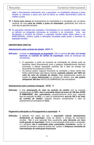 Resumão                                                  Comércio Internacional
   obter o financiamento diretamente com o exportador, na modalidade cobrança a prazo
   simples ou cobrança a prazo com aval do banco ou crédito documentário (carta de
   crédito) a prazo.

 A forma mais comum de financiamento às importações é a concessão, por um banco
   nacional, de uma carta de crédito a prazo ao importador, geralmente com aval ou
   outro tipo de garantia bancária.

 As operações cambiais são acertadas e formalizadas em um contrato de câmbio, onde
   se definem as obrigações contratuais do vendedor e do comprador. Uma vez
   formalizado o Contrato de Câmbio, a operação cambial objeto deste passa a ser
   IRREVOGÁVEL, embora sujeita a alterações acordadas pelas partes e previstas na
   legislação cambial.


EMPRÉSTIMOS DIRETOS

Adiantamento sobre contrato de câmbio (ACC) 

Definição:   consiste na antecipação ao exportador, total ou parcial, do valor, em moeda
             nacional, do contrato de câmbio de exportação, antes do embarque das
             mercadorias.

             •   O exportador, a partir do momento da contratação do câmbio pode se
                 beneficiar deste financiamento junto a qualquer estabelecimento bancário
                 autorizado a efetuar operações cambiais até a data da entrega dos
                 documentos de embarque no banco.
             •   Os bancos podem negociar livremente as condições e taxas, dentro dos
                 limites determinados pelo Banco Central, podendo adiantar até 100% do
                 valor do valor do contrato de câmbio. Esse adiantamento variará em
                 função do prazo determinado no contrato de câmbio, que não poderá
                 ultrapassar 360 dias ANTES DO EMBARQUE das mercadorias


Adiantamento sobre cambiais entregues (ACE) 

Definição:   é uma antecipação do valor do contrato de câmbio com as mesmas
             características do ACC, mas é concedido dentro do prazo de 180 dias APÓS
             O EMBARQUE das mercadorias, caracterizando-se como uma segunda
             fase da operação de ACC, e o valor do adiantamento será de 100 % do valor
             do contrato de câmbio, podendo inclusive complementar o valor do
             adiantamento já concedido em ACC.




Pagamento antecipado ou Pré-pagamento à exportação 

Definição:   é aplicado nos casos em que o exportador solicita adiantamento
             diretamente ao importador, antes de efetuar a entrega da mercadoria
             vendida. Não é uma operação feita usualmente, pois demanda um risco
             muito grande ao importador. Como é uma transação direta entre o comprador
             e o vendedor não é controlada pelas autoridades monetárias, exceto no
             controle de entrada e saída de divisas dos países, e tampouco necessita de
             intermediação de instituições financeiras.


                                            63
 