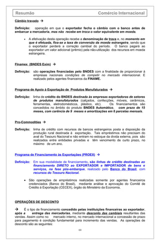 Resumão                                                  Comércio Internacional
Câmbio travado 

Definição:  operação em que o exportador fecha o câmbio com o banco antes de
embarcar a mercadoria, mas não recebe em troca o valor equivalente em moeda.

      •   A efetivação desta operação recebe a denominação de trava e, no momento em
          que é efetuada, fixa-se a taxa de conversão da moeda estrangeira, sendo que
          o exportador perderá a correção cambial do período. O banco pagará ao
          exportador um valor adicional (prêmio) pela não-utilização dos recursos em moeda
          estrangeira.


Flnamex (BNDES Exim) 

Definição:   são operações financiadas pelo BNDES com a finalidade de proporcionar à
             empresas nacionais condições de competir no mercado internacional. E
             realizado pelos agentes financeiros da FINAME.


Programa de Apoio à Exportação de Produtos Manufaturados 

Definição:   linha de crédito do BNDES destinada às empresas exportadoras de setores
             de produtos manufaturados (calçados, confecções, móveis, cerâmicos,
             ferramentas, eletrodomésticos, plástico, etc).   Os financiamentos são
             concedidos no âmbito do produto BNDES Automático, com prazo de 15
             meses, com carência de 9 meses e amortizações em 6 parcelas mensais.


Pro-Commodities 

Definição:   linha de crédito com recursos de bancos estrangeiros posta a disposição da
             produção rural destinada à exportação. Tais empréstimos não precisam do
             aval do Tesouro Nacional e não entram no estoque da divida externa, pois são
             realizados entre entidades privadas e têm vencimento de curto prazo, no
             máximo de um ano.


Programa de Financiamento às Exportações (PROEX) 

Definição:   Em sua modalidade de financiamento, são linhas de crédito destinadas ao
             financiamento DIRETO ao EXPORTADOR e IMPORTADOR de bens e
             serviços, na fase pós-embarque, realizado pelo Banco do Brasil, com
             recursos do Tesouro Nacional.

      •   São operações de empréstimos realizadas somente por agentes financeiros
          credenciados (Banco do Brasil), mediante análise e aprovação do Comitê de
          Crédito à Exportação (CECEX), órgão do Ministério da Economia.



OPERAÇÕES DE DESCONTO

     É o tipo de financiamento concedido pelas instituições financeiras ao exportador,
após a      entrega das mercadorias, mediante desconto das cambiais resultantes das
vendas. Assim como no      mercado interno, no mercado internacional a concessão de prazo
para pagamento é condição fundamental para incremento das vendas. As operações de
desconto são as seguintes:
                                            64
 