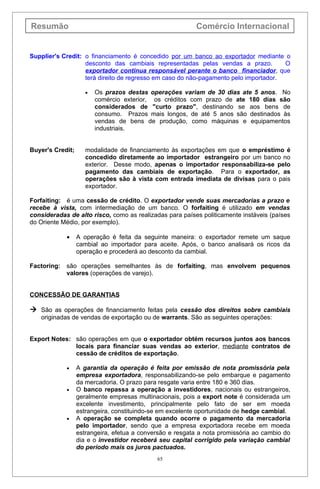 Resumão                                                   Comércio Internacional


Supplier's Credit: o financiamento é concedido por um banco ao exportador mediante o
                   desconto das cambiais representadas pelas vendas a prazo.          O
                   exportador continua responsável perante o banco financiador, que
                   terá direito de regresso em caso do não-pagamento pelo importador.

                     •   Os prazos destas operações variam de 30 dias ate 5 anos. No
                         comércio exterior, os créditos com prazo de ate 180 dias são
                         considerados de "curto prazo", destinando se aos bens de
                         consumo. Prazos mais longos, de até 5 anos são destinados às
                         vendas de bens de produção, como máquinas e equipamentos
                         industriais.


Buyer's Credit;      modalidade de financiamento às exportações em que o empréstimo é
                     concedido diretamente ao importador estrangeiro por um banco no
                     exterior. Desse modo, apenas o importador responsabiliza-se pelo
                     pagamento das cambiais de exportação. Para o exportador, as
                     operações são à vista com entrada imediata de divisas para o pais
                     exportador.

Forfaiting: é uma cessão de crédito. O exportador vende suas mercadorias a prazo e
recebe à vista, com intermediação de um banco. O forfaiting é utilizado em vendas
consideradas de alto risco, como as realizadas para países politicamente instáveis (países
do Oriente Médio, por exemplo).

            •     A operação é feita da seguinte maneira: o exportador remete um saque
                  cambial ao importador para aceite. Após, o banco analisará os ricos da
                  operação e procederá ao desconto da cambial.

Factoring: são operações semelhantes às de forfaiting, mas envolvem pequenos
           valores (operações de varejo).


CONCESSÃO DE GARANTIAS

 São as operações de financiamento feitas pela cessão dos direitos sobre cambiais
   originadas de vendas de exportação ou de warrants. São as seguintes operações:


Export Notes: são operações em que o exportador obtém recursos juntos aos bancos
              locais para financiar suas vendas ao exterior, mediante contratos de
              cessão de créditos de exportação.

            •     A garantia da operação é feita por emissão de nota promissória pela
                  empresa exportadora, responsabilizando-se pelo embarque e pagamento
                  da mercadoria. O prazo para resgate varia entre 180 e 360 dias.
            •     O banco repassa a operação a investidores, nacionais ou estrangeiros,
                  geralmente empresas multinacionais, pois a export note é considerada um
                  excelente investimento, principalmente pelo fato de ser em moeda
                  estrangeira, constituindo-se em excelente oportunidade de hedge cambial.
            •     A operação se completa quando ocorre o pagamento da mercadoria
                  pelo importador, sendo que a empresa exportadora recebe em moeda
                  estrangeira, efetua a conversão e resgata a nota promissória ao cambio do
                  dia e o investidor receberá seu capital corrigido pela variação cambial
                  do período mais os juros pactuados.
                                             65
 