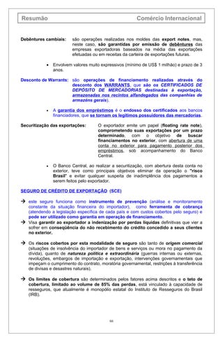 Resumão                                                 Comércio Internacional


Debêntures cambiais:     são operações realizadas nos moldes das export notes, mas,
                         neste caso, são garantidas por emissão de debêntures das
                         empresas exportadoras baseados na média das exportações
                         efetuadas ou em receitas da carteira de exportações futuras.

            •   Envolvem valores muito expressivos (mínimo de US$ 1 miIháo) e prazo de 3
                anos.

Desconto de Warrants: são operações de financiamento realizadas através do
                      desconto dos WARRANTS, que são os CERTIFICADOS DE
                      DEPÓSITO DE MERCADORIAS destinadas à exportação,
                      armazenadas nos recintos alfandegados das companhias de
                      armazéns gerais).

            •   A garantia dos empréstimos é o endosso dos certificados aos bancos
                financiadores, que se tornam os legítimos possuidores das mercadorias.

Securitização das exportações:       O exportador emite um papel (floating rate note),
                                     comprometendo suas exportações por um prazo
                                     determinado, com o objetivo de buscar
                                     financiamentos no exterior, com abertura de uma
                                     conta no exterior para pagamento posterior dos
                                     empréstimos, sob acompanhamento do Banco
                                     Central.

            •   O Banco Central, ao realizar a securitização, com abertura desta conta no
                exterior, teve como principais objetivos eliminar da operação o "risco
                Brasil" e evitar qualquer suspeita de inadimplência dos pagamentos a
                serem feitos pelo exportador.

SEGURO DE CRÉDITO DE EXPORTAÇÃO (SCE)

 este seguro funciona como instrumento de prevenção (análise e monitoramento
  constante da situação financeira do importador), como ferramenta de cobrança
  (atendendo a legislação específica de cada país e com custos cobertos pelo seguro) e
  pode ser utilizado como garantia em operação de financiamento.
 Visa garantir ao exportador a indenização por perdas líquidas definitivas que vier a
  sofrer em conseqüência do não recebimento do crédito concedido a seus clientes
  no exterior.

 Os riscos cobertos por esta modalidade de seguro são tanto de origem comercial
   (situações de insolvência do importador de bens e serviços ou mora no pagamento da
   dívida), quanto de natureza política e extraordinária (guerras internas ou externas,
   revoluções, embargos de importação e exportação, intervenções governamentais que
   impeçam o cumprimento do contrato, moratória governamental, restrições à transferência
   de divisas e desastres naturais).

 Os limites de cobertura são determinados pelos fatores acima descritos e o teto de
   cobertura, limitado ao volume de 85% das perdas, está vinculado à capacidade de
   resseguros, que atualmente é monopólio estatal do Instituto de Resseguros do Brasil
   (IRB).




                                           66
 
