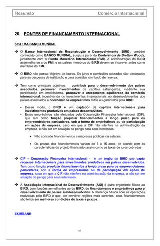 Resumão                                                   Comércio Internacional



20. FONTES DE FINANCIAMENTO INTERNACIONAL

SISTEMA BANCO MUNDIAL

 O Banco Internacional de Reconstrução e Desenvolvimento (BIRD), também
   conhecido como BANCO MUNDIAL, surgiu a partir da Conferência de Bretton Woods,
   juntamente com o Fundo Monetário Internacional (FMI). A administração do BIRD
   assemelha-se a do FMI, e os países membros do BIRD devem se inscrever antes como
   membros do FMI.

 O BIRD não possui objetivo de lucros. Os juros e comissões cobrados são destinados
   para as despesas da instituição e para constituir um fundo de reserva.

 Tem como principais objetivos:      contribuir para o desenvolvimento dos países
   associados, promover investimentos de capitais estrangeiros, mediante sua
   participação em empréstimos, promover o crescimento equilibrado do comércio
   internacional, incentivando os investimentos internacionais no desenvolvimentos dos
   países associados e coordenar os empréstimos feitos ou garantidos pelo BIRD.

   •   Desse modo, o BIRD é um captador de capitais internacionais para
       investimentos produtivos em países desenvolvidos.
   •   Estes empréstimos são efetuados pela Corporação Financeira Internacional (CIF),
       que tem como função propiciar financiamentos a longo prazo para os
       empreendedores particulares, sob a forma de empréstimos ou de participação
       em ações da empresa, caso em que a CIF não interfere na administração da
       empresa, a não ser em situação de perigo para seus interesses.

          •   Não concede financiamentos a empresas públicas ou estatais.

          •   Os prazos dos financiamentos variam de 7 a 15 anos, de acordo com as
              características do projeto financiado, assim como as taxas de juros cobradas.


 CIF – Corporação Financeira Internacional -      é um órgão do BIRD que capta
   recursos internacionais para investimentos produtivos em países desenvolvidos.
   Tem como função propiciar financiamentos a longo prazo para os empreendedores
   particulares, sob a forma de empréstimos ou de participação em ações da
   empresa, caso em que a CIF não interfere na administração da empresa, a não ser em
   situação de perigo para seus interesses.

 A Associação Internacional de Desenvolvimento (AID) é outro organismo filiado ao
   BIRD, com funções semelhantes ao do BIRD, de financiamento e empréstimos para o
   desenvolvimento de países subdesenvolvidos. A diferença básica com as operações
   realizadas pelo BIRD é que, por envolver regiões mais carentes, seus financiamentos
   são feitos em melhores condições de taxas e prazos.



EXIMBANK




                                            67
 