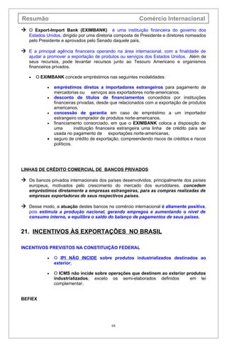 Resumão                                                   Comércio Internacional
 O Export-lmport Bank (EXIMBANK) é uma instituição financeira do governo dos
   Estados Unidos, dirigido por uma diretoria composta de Presidente e diretores nomeados
   pelo Presidente e aprovados pelo Senado daquele país.

 E a principal agência financeira operando na área internacional, com a finalidade de
   ajudar a promover a exportação de produtos ou serviços dos Estados Unidos. Além de
   seus recursos, pode levantar recursos junto ao Tesouro Americano e organismos
   financeiros privados.

   •   O EXIMBANK concede empréstimos nas seguintes modalidades:

            •   empréstimos diretos a importadores estrangeiros para pagamento de
                mercadorias ou serviços aos exportadores norte-americanos.
            •   desconto de títulos de financiamentos concedidos por instituições
                financeiras privadas, desde que relacionados com a exportação de produtos
                americanos.
            •   concessão de garantia em caso de empréstimo a um importador
                estrangeiro comprador de produtos norte-americanos.
            •   financiamento consorciado, em que o EXIMBANK coloca a disposição de
                uma        instituição financeira estrangeira uma linha de crédito para ser
                usada no pagamento de exportações norte-americanas,
            •   seguro de crédito de exportação, compreendendo riscos de créditos e riscos
                políticos.




LINHAS DE CRÉDITO COMERCIAL DE BANCOS PRIVADOS

 Os bancos privados internacionais dos países desenvolvidos, principalmente dos países
   europeus, motivados pelo crescimento do mercado dos eurodólares, concedem
   empréstimos diretamente a empresas estrangeiras, para as compras realizadas de
   empresas exportadoras de seus respectivos países.

 Desse modo, a atuação destes bancos no comércio internacional é altamente positiva,
   pois estimula a produção nacional, gerando empregos e aumentando o nível de
   consumo interno, e equilibra o saldo do balanço de pagamentos de seus países.


21. INCENTIVOS ÀS EXPORTAÇÕES NO BRASIL

INCENTIVOS PREVISTOS NA CONSTITUIÇÃO FEDERAL

            •   O IPI NÃO INCIDE sobre produtos industrializados destinados ao
                exterior;

            •   O ICMS não incide sobre operações que destinem ao exterior produtos
                industrializados, exceto os semi-elaborados definidos       em lei
                complementar.


BEFIEX




                                            68
 