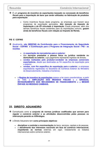 Resumão                                                  Comércio Internacional
 É um programa de incentivo às exportações baseado na concessão de benefícios
   fiscais para a importação de bens que serão utilizados na fabricação de produtos
   para exportação

             •   Como incentivos fiscais deste programa, as empresas que tiveram seus
                 programas de exportação aprovados, têm isenção do Imposto de
                 Importação e do IPI vinculado à importação. Essas empresas, além dos
                 demais benefícios fiscais existentes para as exportações comuns, gozam
                 ainda de benefícios fiscais com relação ao Imposto de Renda.



PIS E COFINS

 Atualmente, são ISENTAS da Contribuição para o Financiamento da Seguridade
   Social - COFINS e Contribuição para o Programa de Integração Social - PIS - as
   receitas:

             •   da exportação de mercadorias para o exterior;
             •   dos serviços prestados a pessoa física ou jurídica residente ou
                 domiciliada no exterior, cujo pagamento represente ingresso de divisas;
             •   vendas realizadas pelo produtor-vendedor às empresas comerciais
                 exportadoras, desde que destinadas ao fim específico de exportação para
                 o exterior;
             •   vendas, com fim específico de exportação para o exterior, a empresas
                 exportadoras registradas na Secretaria de Comércio Exterior do Ministério
                 do Desenvolvimento, Indústria e Comércio;


      •   o Regime de incentivo às exportações passou a ter como características, a partir
          de 1990, a AMPLIAÇÃO DAS MEDIDAS FISCAIS e o GRADUAL
          REVIGORAMENTO DOS MECANISMOS DE FINANCIAMENTO e a MENOR
          ÊNFASE ÀS MEDIDAS CAMBIAIS.




22. DIREITO ADUANEIRO
 Conceituado como o conjunto de normas jurídicas codificadas que servem para
   regular o comércio exterior e as atividades desenvolvidas pelas pessoas na
   intervenção perante as Alfândegas.

 o Direito Aduaneiro tem como principais objetivos:

      •   disciplinar e controlar a movimentação de bens, serviços, capitais e de pessoas
      •   o atendimento dos interesses nacionais em face do comércio internacional,
          respeitando as normas externas em vigor, notadamente os tratados
          internacionais sobre comercio exterior.



                                            69
 