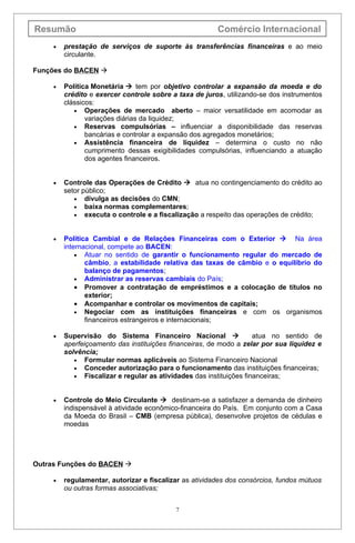 Resumão                                                 Comércio Internacional
     •   prestação de serviços de suporte às transferências financeiras e ao meio
         circulante.

Funções do BACEN 

     •   Política Monetária  tem por objetivo controlar a expansão da moeda e do
         crédito e exercer controle sobre a taxa de juros, utilizando-se dos instrumentos
         clássicos:
            • Operações de mercado aberto – maior versatilidade em acomodar as
                variações diárias da liquidez;
            • Reservas compulsórias – influenciar a disponibilidade das reservas
                bancárias e controlar a expansão dos agregados monetários;
            • Assistência financeira de liquidez – determina o custo no não
                cumprimento dessas exigibilidades compulsórias, influenciando a atuação
                dos agentes financeiros.


     •   Controle das Operações de Crédito  atua no contingenciamento do crédito ao
         setor público;
            • divulga as decisões do CMN;
            • baixa normas complementares;
            • executa o controle e a fiscalização a respeito das operações de crédito;



     •   Política Cambial e de Relações Financeiras com o Exterior  Na área
         internacional, compete ao BACEN:
             • Atuar no sentido de garantir o funcionamento regular do mercado de
                câmbio, a estabilidade relativa das taxas de câmbio e o equilíbrio do
                balanço de pagamentos;
             • Administrar as reservas cambiais do País;
             • Promover a contratação de empréstimos e a colocação de títulos no
                exterior;
             • Acompanhar e controlar os movimentos de capitais;
             • Negociar com as instituições financeiras e com os organismos
                financeiros estrangeiros e internacionais;

     •   Supervisão do Sistema Financeiro Nacional                  atua no sentido de
         aperfeiçoamento das instituições financeiras, de modo a zelar por sua liquidez e
         solvência;
            • Formular normas aplicáveis ao Sistema Financeiro Nacional
            • Conceder autorização para o funcionamento das instituições financeiras;
            • Fiscalizar e regular as atividades das instituições financeiras;



     •   Controle do Meio Circulante  destinam-se a satisfazer a demanda de dinheiro
         indispensável à atividade econômico-financeira do País. Em conjunto com a Casa
         da Moeda do Brasil – CMB (empresa pública), desenvolve projetos de cédulas e
         moedas




Outras Funções do BACEN 

     •   regulamentar, autorizar e fiscalizar as atividades dos consórcios, fundos mútuos
         ou outras formas associativas;


                                           7
 