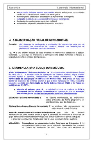 Resumão                                                   Comércio Internacional
      •   a organização de feiras, eventos e promoções visando a divulgar as oportunidades
          comerciais do Brasil e atrair investidores estrangeiros;
      •   manutenção do cadastro de exportadores e importadores estrangeiros;
      •   realização de estudos e pesquisas sobre mercados estrangeiros;
      •   divulgação de oportunidades comerciais no Brasil;
      •   assistência a empresários brasileiros em visita ao exterior.




4. A CLASSIFICAÇÃO FISCAL DE MERCADORIAS
Conceito:    são sistemas de designação e codificação de mercadorias para uso na
             formulação das estatísticas de comércio exterior, nas negociações de
             preferências tarifárias e para uso aduaneiro.

TEC  é uma enorme relação de tipos diferentes de mercadorias associadas a códigos
numéricos. A cada tipo de mercadoria e correspondente código numérico é indicada a
respectiva alíquota do imposto de importação.




5. A NOMENCLATURA COMUM DO MERCOSUL
NCM - Nomenclatura Comum do Mercosul  é a nomenclatura padronizada no âmbito
do MERCOSUL, e abrange todas as operações de comércio exterior; segue critérios
bastante rígidos e definidos, estabelecidos em acordo internacional:            o Sistema
Harmonizado de Designação e Codificação de Mercadorias – SH (criado em 1983 para
facilitar as operações de comércio exterior, a qual o Brasil ingressou em 1986), no qual foi
baseado e adotado para formulação da Tarifa Externa Comum (TEC) e da Tabela de
Incidência do IPI (TIPI).

      •   alíquota ad valorem geral         é aplicável a todos os produtos da NCM e
          prevalecerá sobre a alíquota convencional na hipótese em que, da aplicação
          das normas gerais, resultar tributação mais favorável ao contribuinte

Estrutura do Sistema Harmonizado            no Sistema Harmonizado, as mercadorias
                                             estão ordenadas de forma progressiva, de
                                             acordo com seu grau de elaboração.

Códigos Numéricos no Sistema Harmonizado  os produtos são representados por
                                           códigos numéricos de 6 dígitos.

NBM/SH – Nomenclatura Brasileira de Mercadorias  pelo               fato     do     Sistema
Harmonizado ter como idiomas oficiais o inglês e o Francês, foi necessário a criação de um
grupo de trabalho binacional Brasil-Portugal para efetuar sua tradução para o português.
• o Brasil acrescentou mais 4 dígitos aos 6 do SH, que constituem itens e subitens.

NALADI/SH –     Nomenclatura da Associação Latino Americana de Integração  foi
                aprovada como base comum para a realização das negociações previstas
                no Tratado de Montevidéu de 1980, bem como para expressar as


                                             9
 