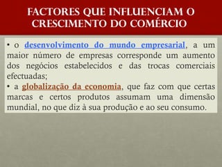 FACTORES QUE INFLUENCIAM O
crescimento do COMÉRCIO
o desenvolvimento do mundo empresarial, a um
maior número de empresas corresponde um aumento
dos negócios estabelecidos e das trocas comerciais
efectuadas;
a globalização da economia, que faz com que certas
marcas e certos produtos assumam uma dimensão
mundial, no que diz à sua produção e ao seu consumo.

 