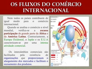 Os fluxos do Comércio
internacional
Nem todos os países contribuem de
igual
modo
para
o
comércio
internacional.
Quando se analisa o comércio a nível
mundial,
verifica-se
a
escassa
participação de grande parte da África e
da América Latina. Contrariamente, a
Europa Ocidental, o Japão e os E.U.A
caracterizam-se por uma intensa
atividade comercial.
 
Os intercâmbios comerciais são
facilitados
pela
existência
de
organizações que proporcionam o
alargamento dos mercados e facilitam o
escoamento dos produtos.

 