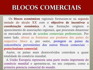 BLOCOS COMERCIAIS
Os blocos económicos regionais formaram-se na segunda
metade do século XX com o objectivo de incentivar a
coordenação económica. A sua formação originou o
aparecimento de associações regionais, que procuram dinamizar
os mercados através de acordos comerciais preferenciais. Por
outro lado, abrem as fronteiras aos produtos dos países do
respectivo bloco e, por outro, protegem os países da
concorrência provenientes dos outros blocos comerciais –
protecionismo comercial.
Assim, os países mais desenvolvidos controlam a quase
totalidade do comércio mundial.
A União Europeia representa uma parte muito importante do
comércio mundial e apresenta-se, no seu conjunto, como a
primeira potencia comercial do mundo.

 