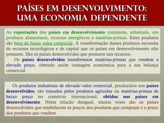 Países em desenvolvimento:
uma economia dependente
As exportações dos países em desenvolvimento consistem, sobretudo, em
produtos alimentares, recursos energéticos e matérias-primas. Estes produtos
são bens de baixo valor comercial. A transformação desses produtos necessita
de recursos tecnológicos e de capital que os países em desenvolvimento não
possuem. São os países desenvolvidos que possuem tais recursos.
Os países desenvolvidos transformam matérias-primas que vendem a
elevado preço, obtendo assim vantagem económica para a sua balança
comercial.
Os produtos industriais de elevado valor comercial, produzidos nos países
desenvolvidos, são trocados pelos produtos agrícolas ou matérias-primas de
baixo preço no comércio internacional, obtidos nos países em
desenvolvimento. Nesta relação desigual, muitas vezes são os países
desenvolvidos que estabelecem os preços dos produtos que compram e o preço
dos produtos que vendem.

 