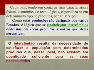 Cada país, tendo em conta as suas características
físicas, económicas e tecnológicas, especializa-se em
determinado tipo de produtos, bens e serviços.
Como estas produções são desiguais nos vários
Estados, é lógico que se estabeleçam intercâmbios
onde uns oferecem produtos a outros que deles
necessitem.

 