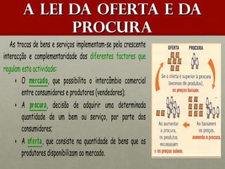 A lei da oferta e da
procura
As trocas de bens e serviços implementam-se pela crescente
interacção e complementaridade dos diferentes factores que
regulam esta actividade:
• O mercado, que possibilita o intercâmbio comercial
entre consumidores e produtores (vendedores);
• A procura, decisão de adquirir uma determinada
quantidade de um bem ou serviço, por parte dos
consumidores;
• A oferta, que consiste na quantidade de bens que os
produtores disponibilizam ao mercado.

 