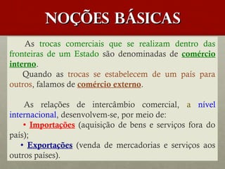 Noções básicas
As trocas comerciais que se realizam dentro das
fronteiras de um Estado são denominadas de comércio
interno.
Quando as trocas se estabelecem de um país para
outros, falamos de comércio externo.
As relações de intercâmbio comercial, a nível
internacional, desenvolvem-se, por meio de:
 Importações (aquisição de bens e serviços fora do
país);
 Exportações (venda de mercadorias e serviços aos
outros países).

 