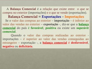 A Balança Comercial é a relação que existe entre o que se
compra no exterior (importações) e o que se vende (exportações).

Balança Comercial = Exportações – Importações
Se o valor das compras ao exterior – importação – é inferior ao
valor das vendas no exterior – exportação -, diz-se que a balança
comercial do país é favorável, positiva ou existe um superávit
comercial.
Quando o valor das compras realizadas ao exterior importações – é superior ao valor das vendas conseguidas ao
estrangeiro – exportação -, a balança comercial é desfavorável,
negativa ou deficitária.

 
