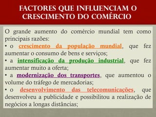 FACTORES QUE INFLUENCIAM O
crescimento do COMÉRCIO
O grande aumento do comércio mundial tem como
principais razões:
o crescimento da população mundial, que fez
aumentar o consumo de bens e serviços;
a intensificação da produção industrial, que fez
aumentar muito a oferta;
a modernização dos transportes, que aumentou o
volume do tráfego de mercadorias;
o desenvolvimento das telecomunicações, que
desenvolveu a publicidade e possibilitou a realização de
negócios a longas distâncias;

 
