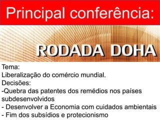 Principal conferência:
Tema:
Liberalização do comércio mundial.
Decisões:
-Quebra das patentes dos remédios nos países
subdesenvolvidos
- Desenvolver a Economia com cuidados ambientais
- Fim dos subsídios e protecionismo
 