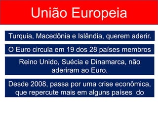 Turquia, Macedônia e Islândia, querem aderir.
União Europeia
O Euro circula em 19 dos 28 países membros
Reino Unido, Suécia e Dinamarca, não
aderiram ao Euro.
Desde 2008, passa por uma crise econômica,
que repercute mais em alguns países do
bloco.
 