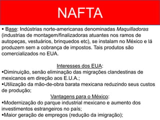 NAFTA
 Base: Indústrias norte-americanas denominadas Maquilladoras
(industrias de montagem/finalizadoras atuantes nos ramos de
autopeças, vestuários, brinquedos etc), se instalam no México e lá
produzem sem a cobrança de impostos. Tais produtos são
comercializados no EUA.
Interesses dos EUA:
Diminuição, senão eliminação das migrações clandestinas de
mexicanos em direção aos E.U.A.;
Utilização da mão-de-obra barata mexicana reduzindo seus custos
de produção;
Vantagens para o México:
Modernização do parque industrial mexicano e aumento dos
investimentos estrangeiros no país;
Maior geração de empregos (redução da imigração);
 