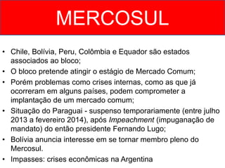 • Chile, Bolívia, Peru, Colômbia e Equador são estados
associados ao bloco;
• O bloco pretende atingir o estágio de Mercado Comum;
• Porém problemas como crises internas, como as que já
ocorreram em alguns países, podem comprometer a
implantação de um mercado comum;
• Situação do Paraguai - suspenso temporariamente (entre julho
2013 a fevereiro 2014), após Impeachment (impuganação de
mandato) do então presidente Fernando Lugo;
• Bolívia anuncia interesse em se tornar membro pleno do
Mercosul.
• Impasses: crises econômicas na Argentina
MERCOSUL
 