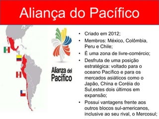 Aliança do Pacífico
• Criado em 2012;
• Membros: México, Colômbia,
Peru e Chile;
• È uma zona de livre-comércio;
• Desfruta de uma posição
estratégica: voltado para o
oceano Pacífico e para os
mercados asiáticos como o
Japão, China e Coréia do
Sul,estes dois últimos em
expansão;
• Possui vantagens frente aos
outros blocos sul-americanos,
inclusive ao seu rival, o Mercosul;
 
