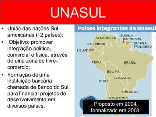 UNASUL
• União das nações Sul-
americanas (12 países);
• Objetivo: promover
integração política,
comercial e física, através
de uma zona de livre-
comércio;
• Formação de uma
instituição bancária
chamada de Banco do Sul
para financiar projetos de
desenvolvimento em
diversos países; Proposto em 2004,
formalizado em 2008.
 